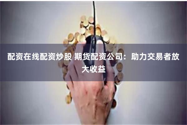 配资在线配资炒股 期货配资公司：助力交易者放大收益
