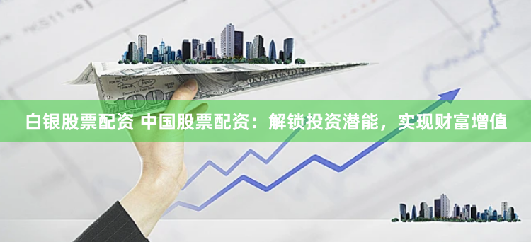 白银股票配资 中国股票配资：解锁投资潜能，实现财富增值