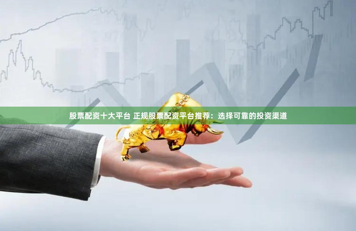 股票配资十大平台 正规股票配资平台推荐：选择可靠的投资渠道