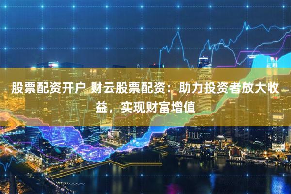 股票配资开户 财云股票配资：助力投资者放大收益，实现财富增值