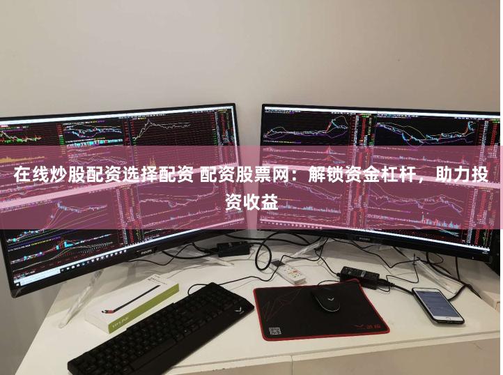 在线炒股配资选择配资 配资股票网：解锁资金杠杆，助力投资收益