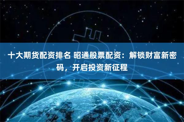 十大期货配资排名 昭通股票配资：解锁财富新密码，开启投资新征程