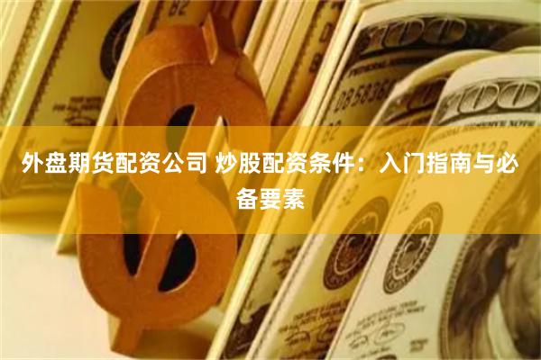 外盘期货配资公司 炒股配资条件：入门指南与必备要素
