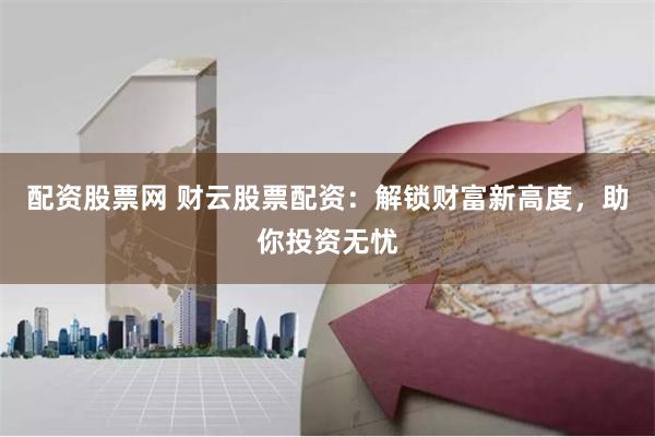 配资股票网 财云股票配资：解锁财富新高度，助你投资无忧