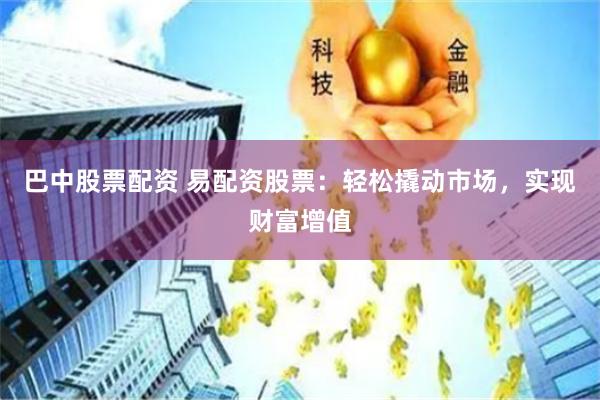 巴中股票配资 易配资股票：轻松撬动市场，实现财富增值