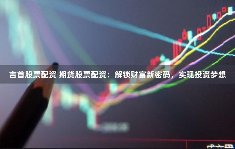 吉首股票配资 期货股票配资：解锁财富新密码，实现投资梦想