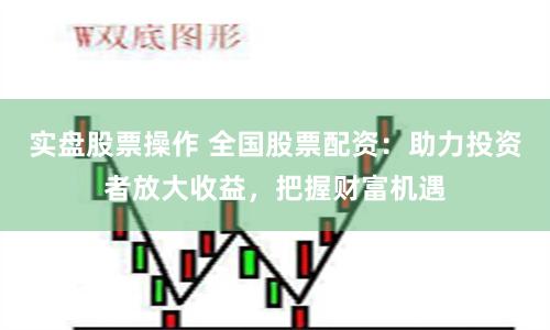 实盘股票操作 全国股票配资：助力投资者放大收益，把握财富机遇