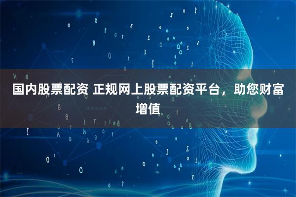 国内股票配资 正规网上股票配资平台，助您财富增值