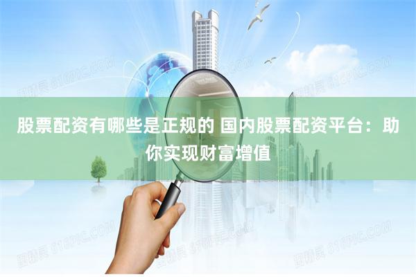 股票配资有哪些是正规的 国内股票配资平台：助你实现财富增值