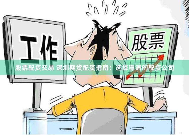 股票配资交易 深圳期货配资指南：选择靠谱的配资公司