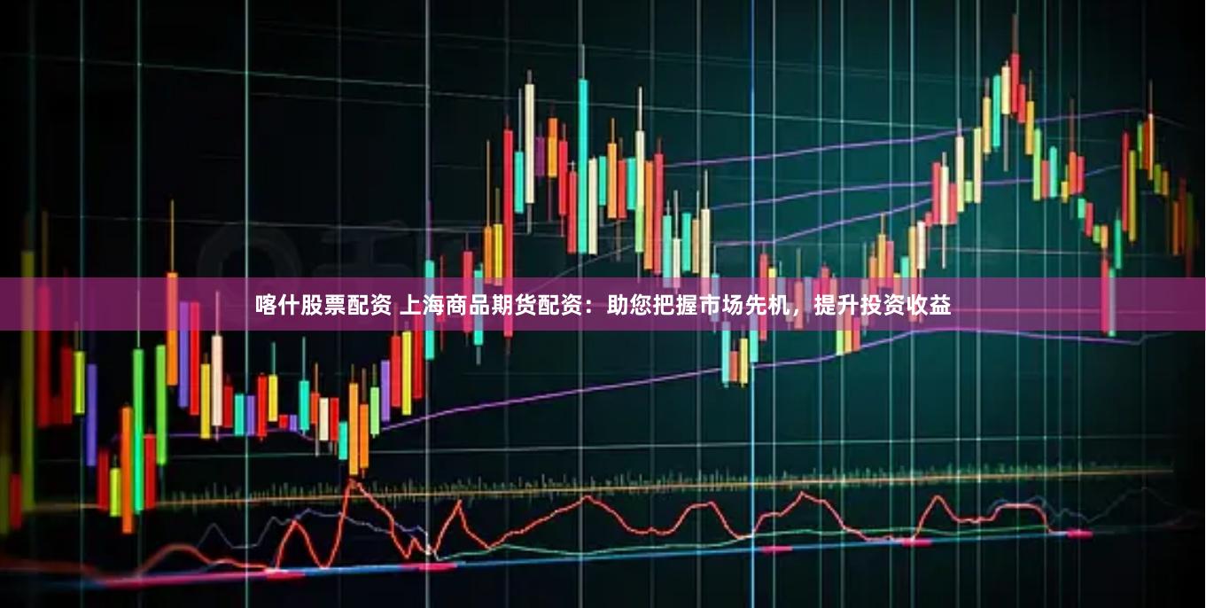 喀什股票配资 上海商品期货配资：助您把握市场先机，提升投资收益