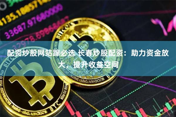 配资炒股网站蹿必选 长春炒股配资：助力资金放大，提升收益空间