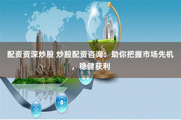 配资资深炒股 炒股配资咨询:助你把握市场先机,稳健获利