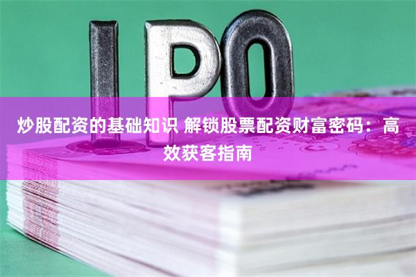 炒股配资的基础知识 解锁股票配资财富密码:高效获客指南