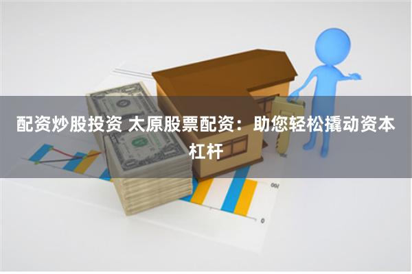 配资炒股投资 太原股票配资:助您轻松撬动资本杠杆