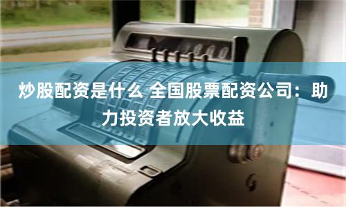 炒股配资是什么 全国股票配资公司：助力投资者放大收益