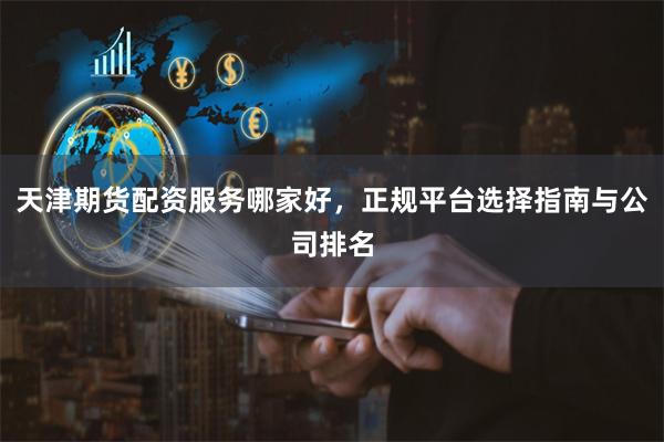 天津期货配资服务哪家好，正规平台选择指南与公司排名
