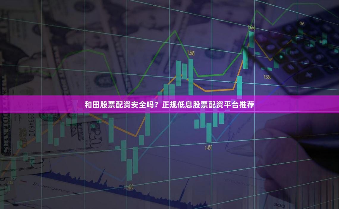 和田股票配资安全吗？正规低息股票配资平台推荐