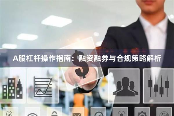 A股杠杆操作指南:融资融券与合规策略解析